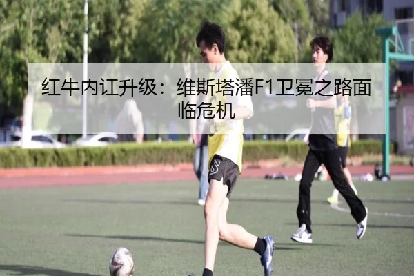 红牛内讧升级:维斯塔潘F1卫冕之路面临危机